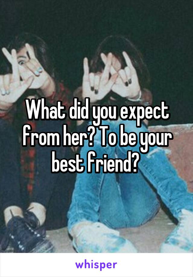 What did you expect from her? To be your best friend? 