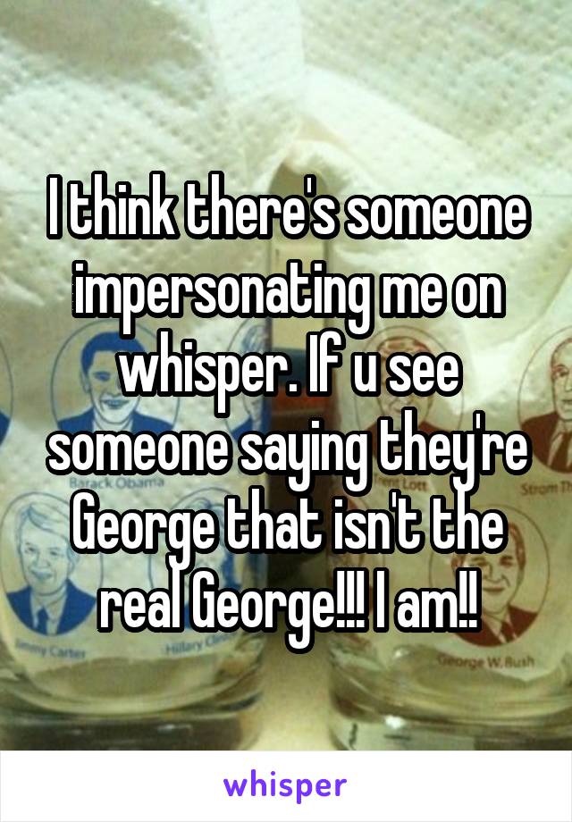 I think there's someone impersonating me on whisper. If u see someone saying they're George that isn't the real George!!! I am!!