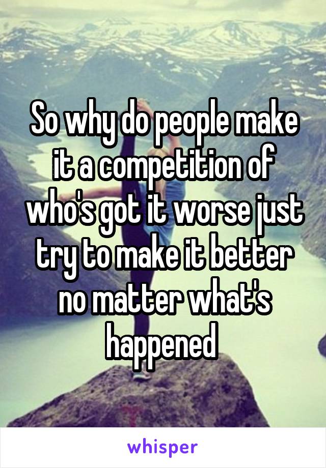 So why do people make it a competition of who's got it worse just try to make it better no matter what's happened 