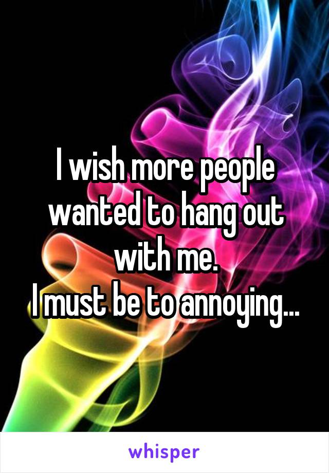 I wish more people wanted to hang out with me.
I must be to annoying...