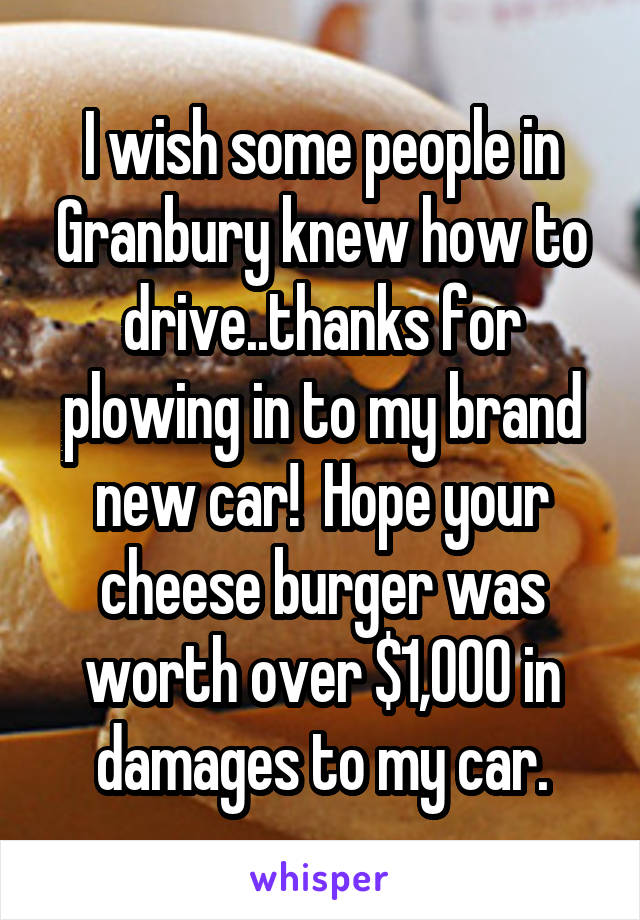 I wish some people in Granbury knew how to drive..thanks for plowing in to my brand new car!  Hope your cheese burger was worth over $1,000 in damages to my car.