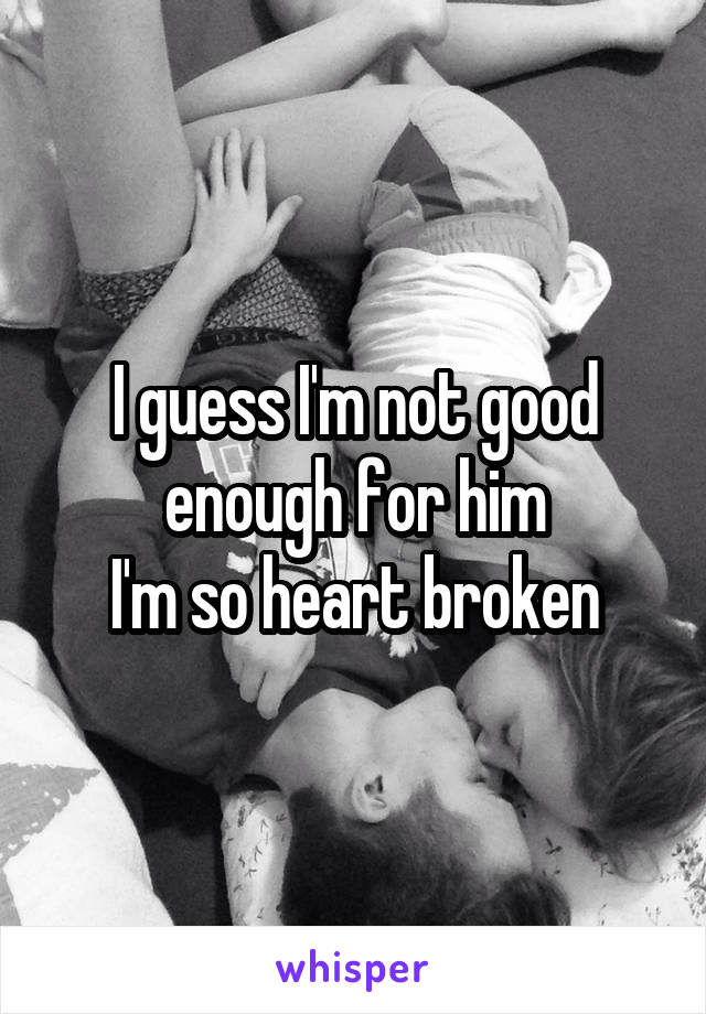 I guess I'm not good enough for him
I'm so heart broken