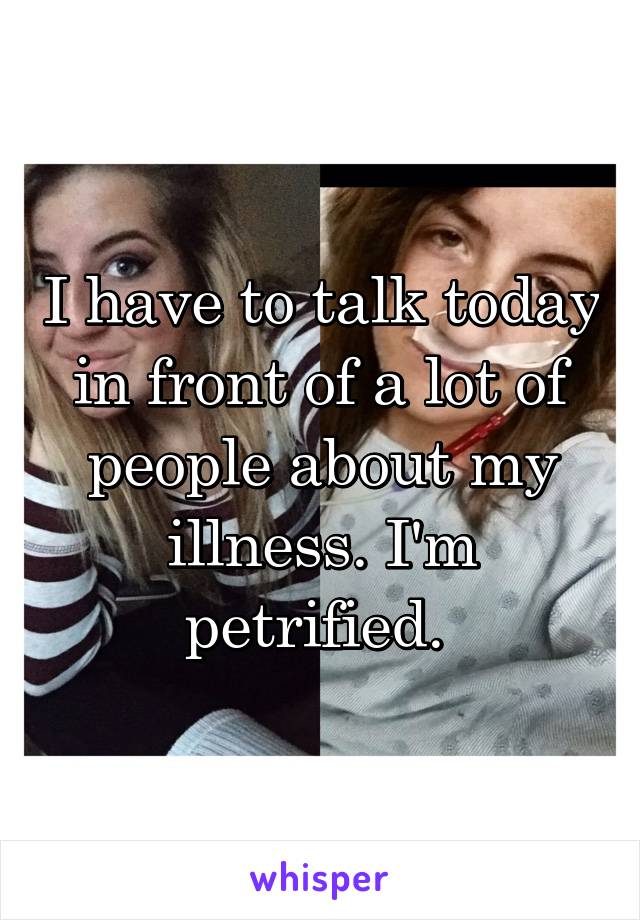 I have to talk today in front of a lot of people about my illness. I'm petrified. 