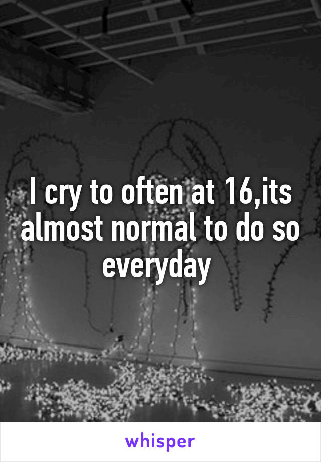 I cry to often at 16,its almost normal to do so everyday 