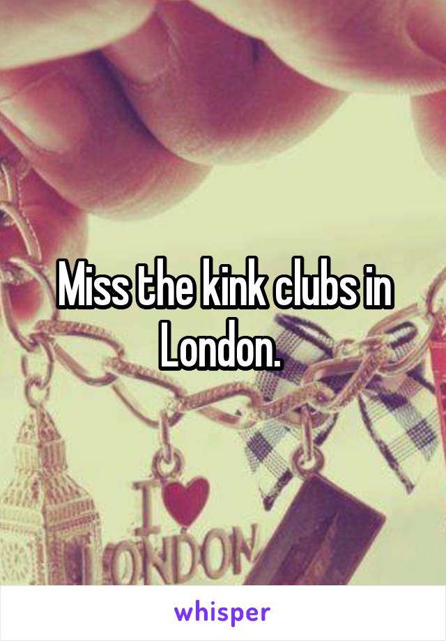 Miss the kink clubs in London. 