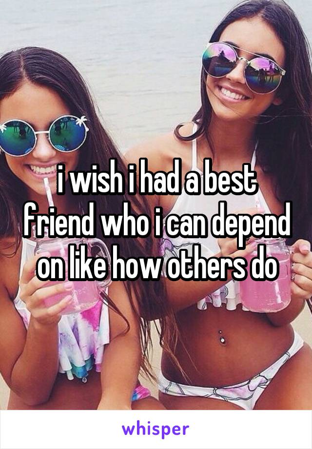 i wish i had a best friend who i can depend on like how others do