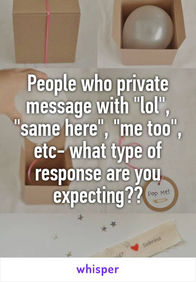 People who private message with "lol", "same here", "me too", etc- what type of response are you expecting??