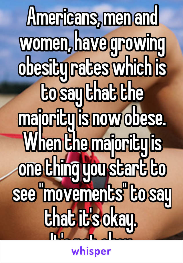 Americans, men and women, have growing obesity rates which is to say that the majority is now obese. When the majority is one thing you start to see "movements" to say that it's okay. 
It's not okay.