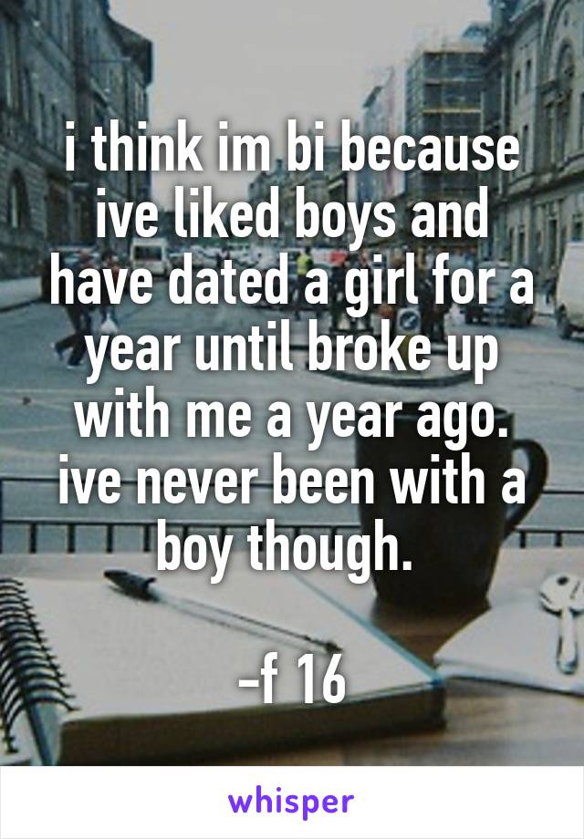 i think im bi because ive liked boys and have dated a girl for a year until broke up with me a year ago. ive never been with a boy though. 

-f 16