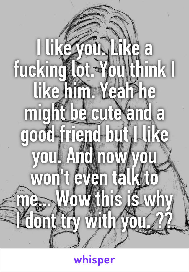 I like you. Like a fucking lot. You think I like him. Yeah he might be cute and a good friend but I like you. And now you won't even talk to me... Wow this is why I dont try with you. 💔😢