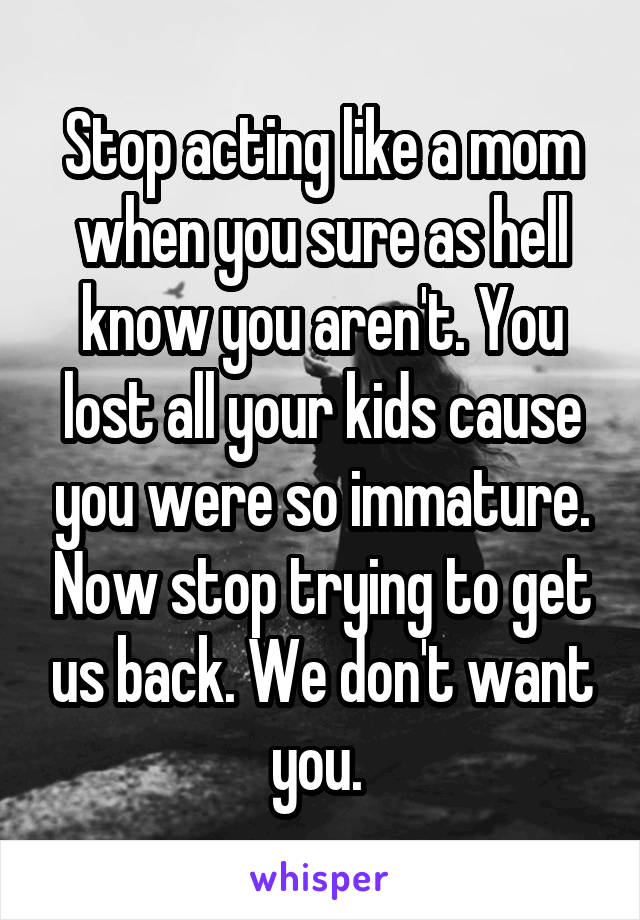 Stop acting like a mom when you sure as hell know you aren't. You lost all your kids cause you were so immature. Now stop trying to get us back. We don't want you. 