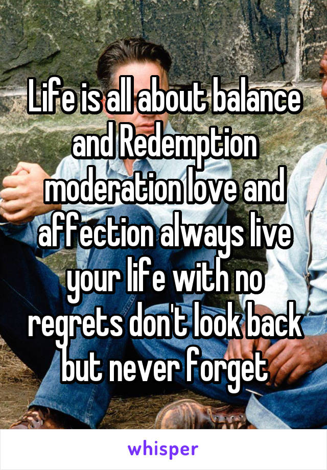 Life is all about balance and Redemption moderation love and affection always live your life with no regrets don't look back but never forget