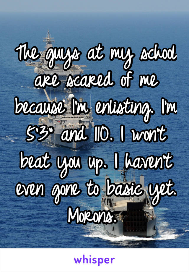 The guys at my school are scared of me because I'm enlisting. I'm 5'3" and 110. I won't beat you up. I haven't even gone to basic yet. Morons. 