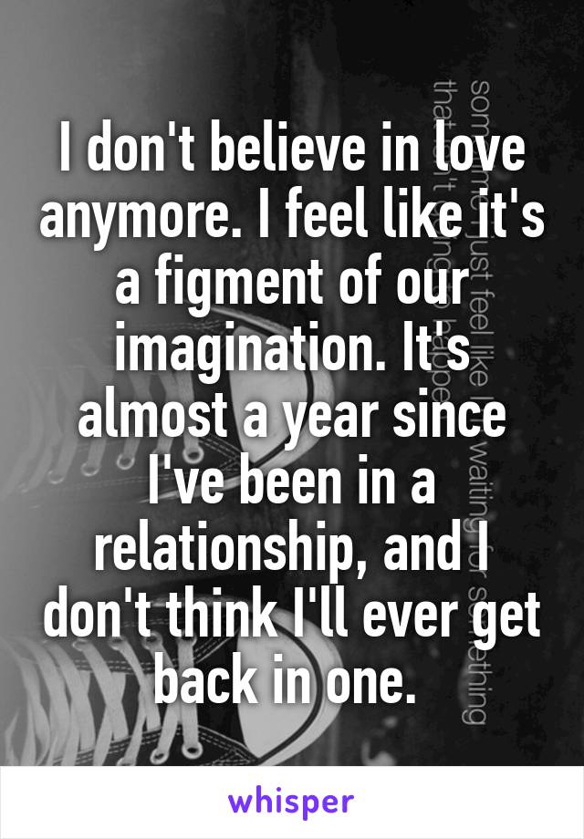 I don't believe in love anymore. I feel like it's a figment of our imagination. It's almost a year since I've been in a relationship, and I don't think I'll ever get back in one. 