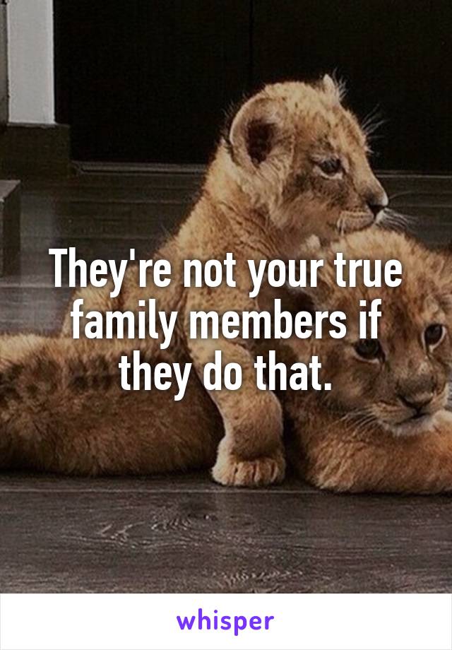 They're not your true family members if they do that.