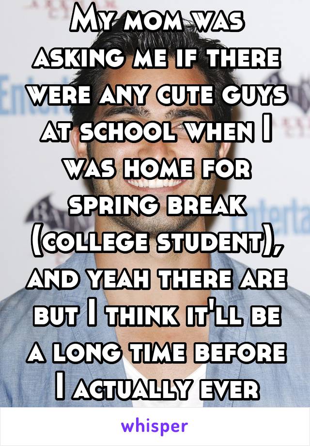 My mom was asking me if there were any cute guys at school when I was home for spring break (college student), and yeah there are but I think it'll be a long time before I actually ever date a guy.