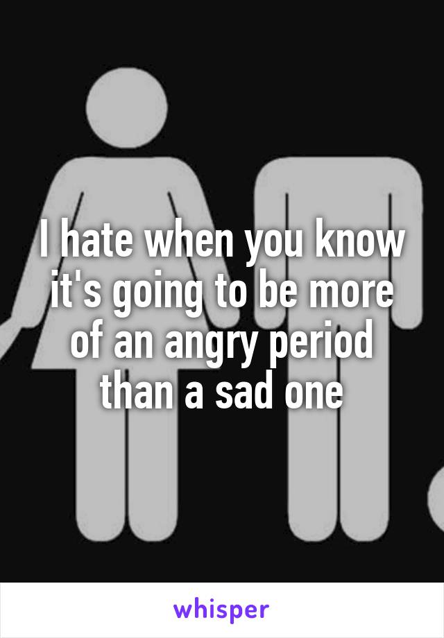 I hate when you know it's going to be more of an angry period than a sad one