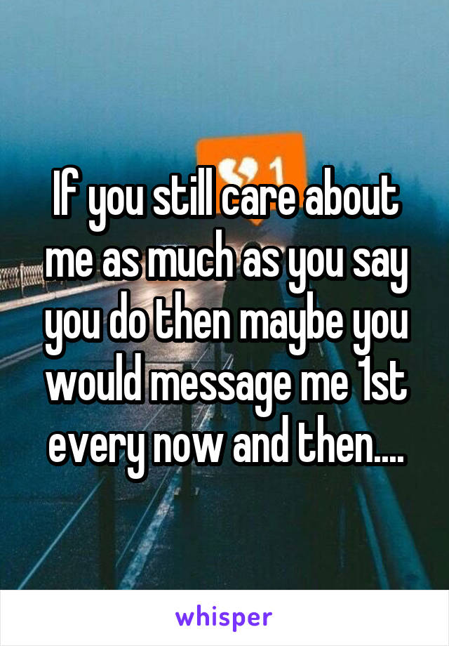 If you still care about me as much as you say you do then maybe you would message me 1st every now and then....