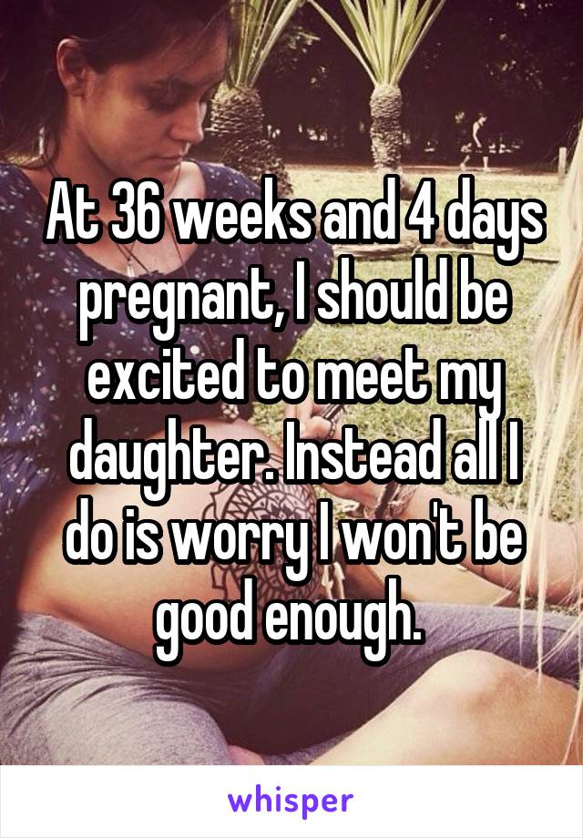 At 36 weeks and 4 days pregnant, I should be excited to meet my daughter. Instead all I do is worry I won't be good enough. 