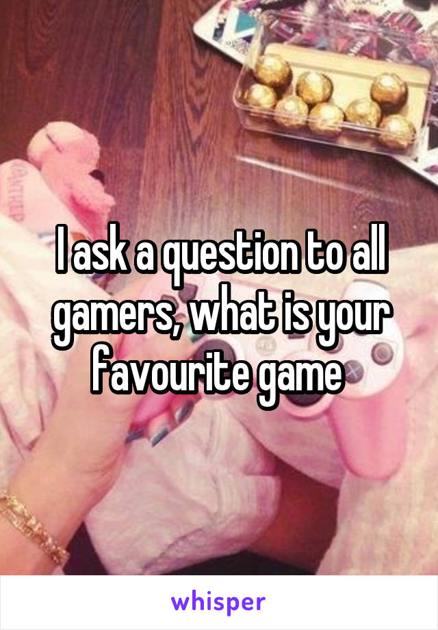 I ask a question to all gamers, what is your favourite game 