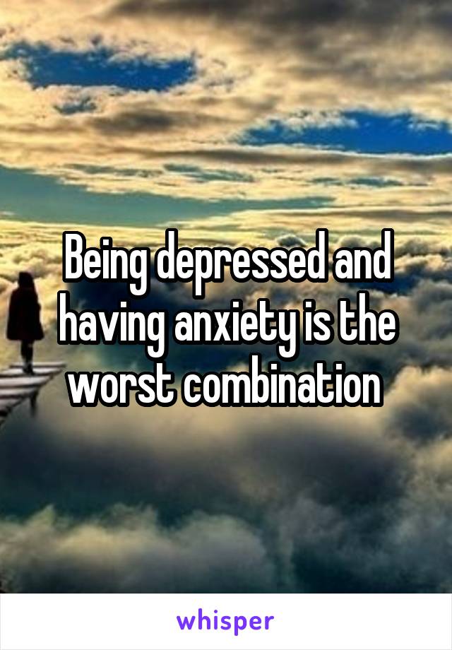 Being depressed and having anxiety is the worst combination 