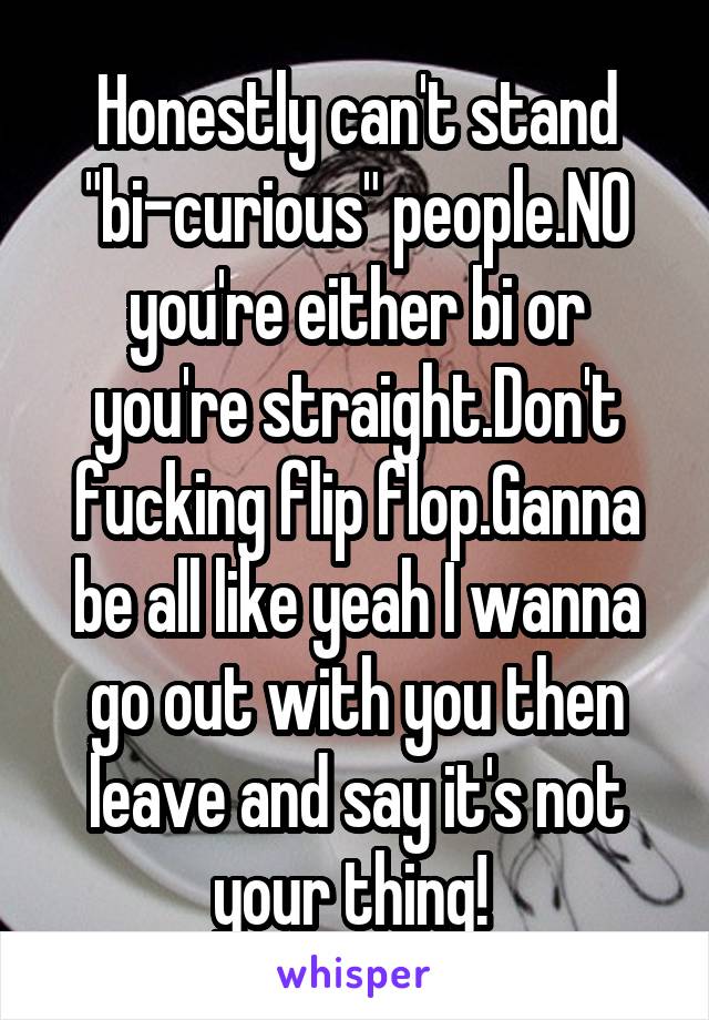 Honestly can't stand "bi-curious" people.NO you're either bi or you're straight.Don't fucking flip flop.Ganna be all like yeah I wanna go out with you then leave and say it's not your thing! 