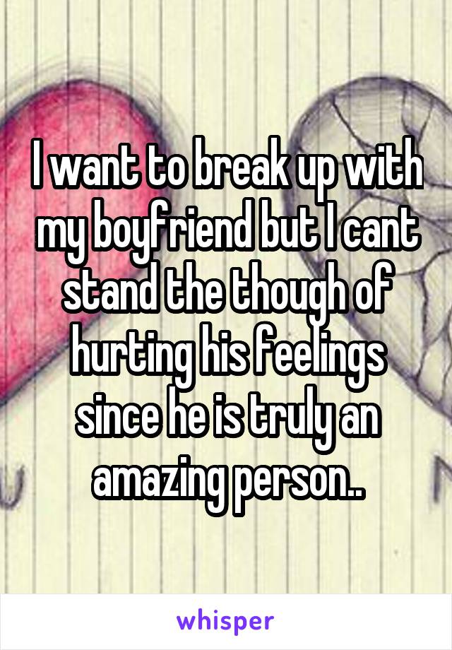 I want to break up with my boyfriend but I cant stand the though of hurting his feelings since he is truly an amazing person..