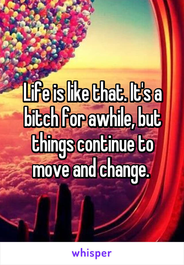 Life is like that. It's a bitch for awhile, but things continue to move and change. 