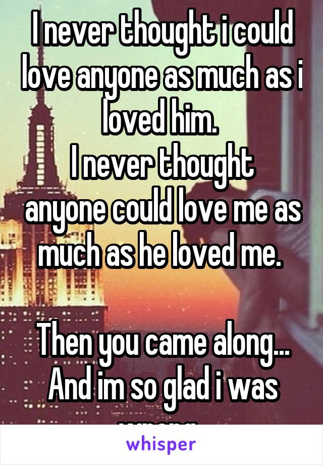 I never thought i could love anyone as much as i loved him. 
I never thought anyone could love me as much as he loved me. 

Then you came along...
And im so glad i was wrong. 