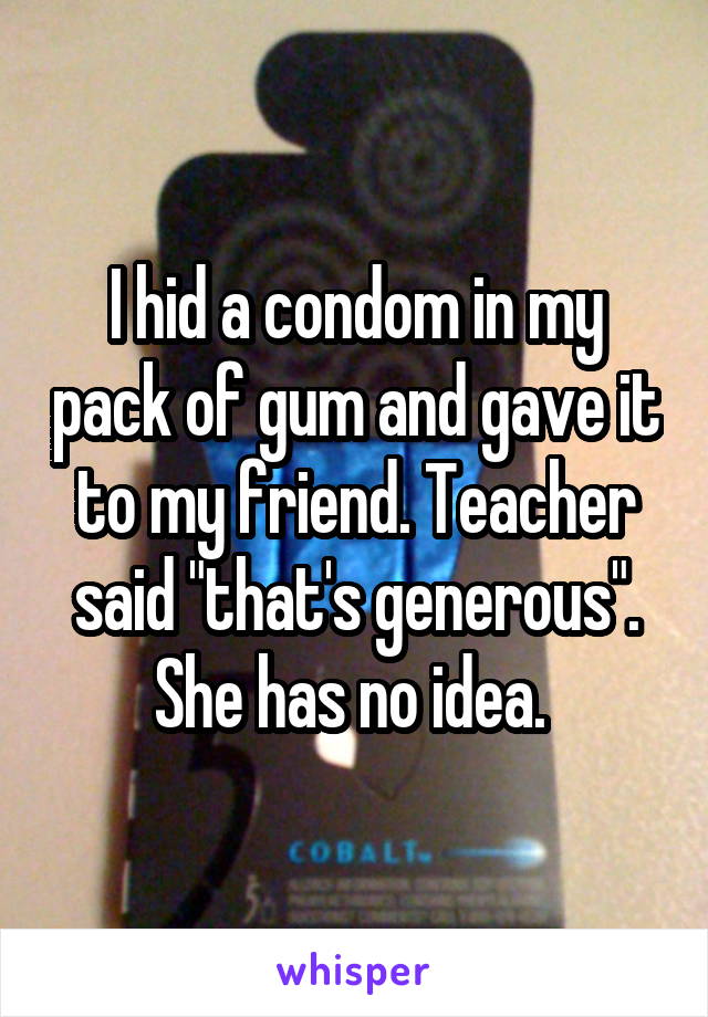 I hid a condom in my pack of gum and gave it to my friend. Teacher said "that's generous". She has no idea. 