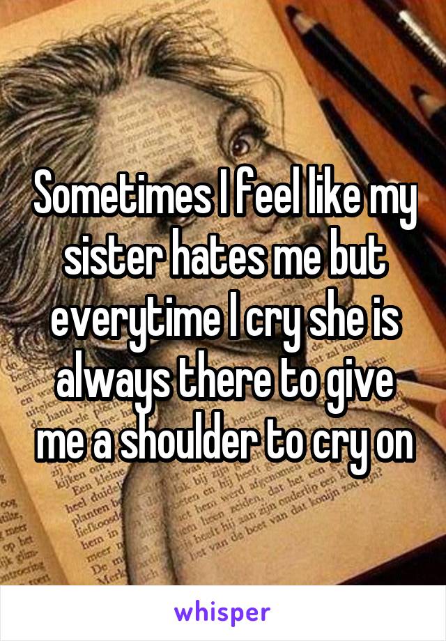 Sometimes I feel like my sister hates me but everytime I cry she is always there to give me a shoulder to cry on