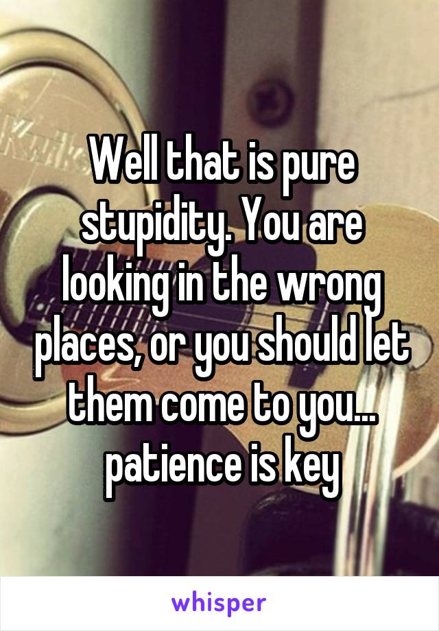 Well that is pure stupidity. You are looking in the wrong places, or you should let them come to you... patience is key