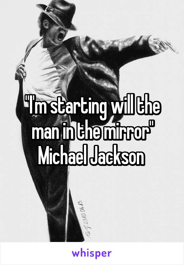 "I'm starting will the man in the mirror" Michael Jackson 