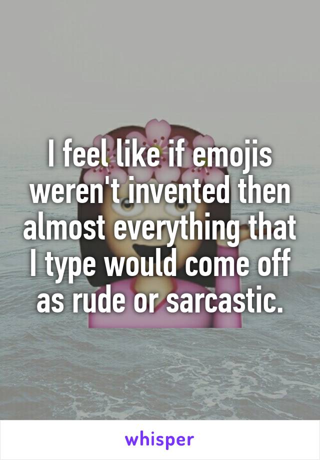 I feel like if emojis weren't invented then almost everything that I type would come off as rude or sarcastic.