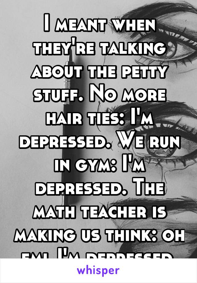 I meant when they're talking about the petty stuff. No more hair ties: I'm depressed. We run in gym: I'm depressed. The math teacher is making us think: oh fml I'm depressed.