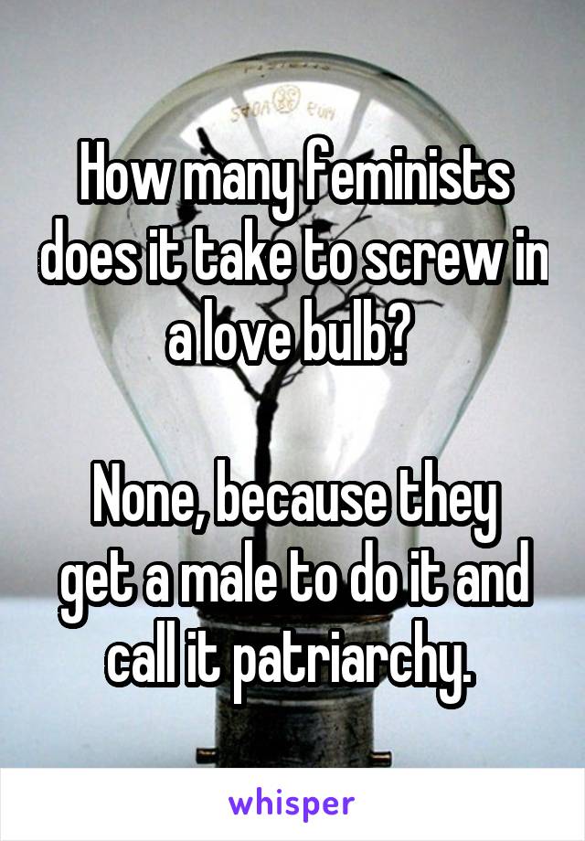 How many feminists does it take to screw in a love bulb? 

None, because they get a male to do it and call it patriarchy. 