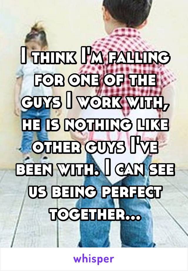 I think I'm falling for one of the guys I work with, he is nothing like other guys I've been with. I can see us being perfect together...