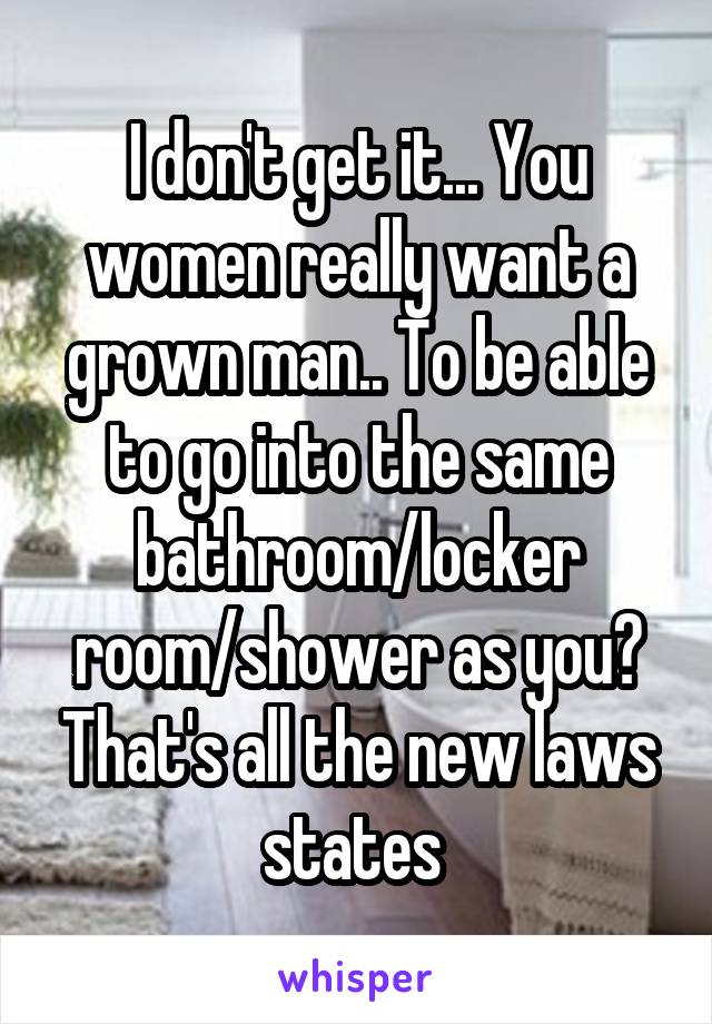 I don't get it... You women really want a grown man.. To be able to go into the same bathroom/locker room/shower as you? That's all the new laws states 