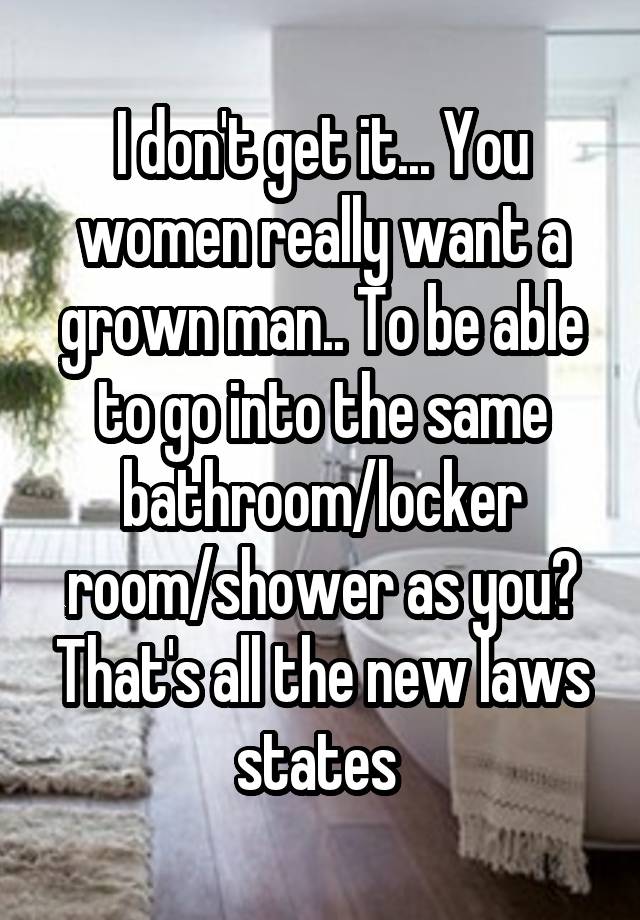 I don't get it... You women really want a grown man.. To be able to go into the same bathroom/locker room/shower as you? That's all the new laws states 