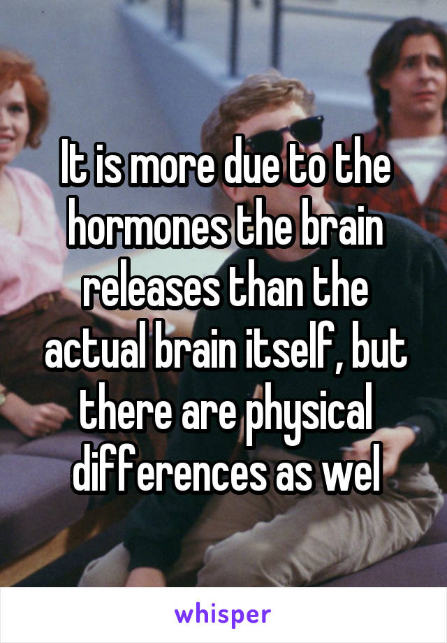 It is more due to the hormones the brain releases than the actual brain itself, but there are physical differences as wel