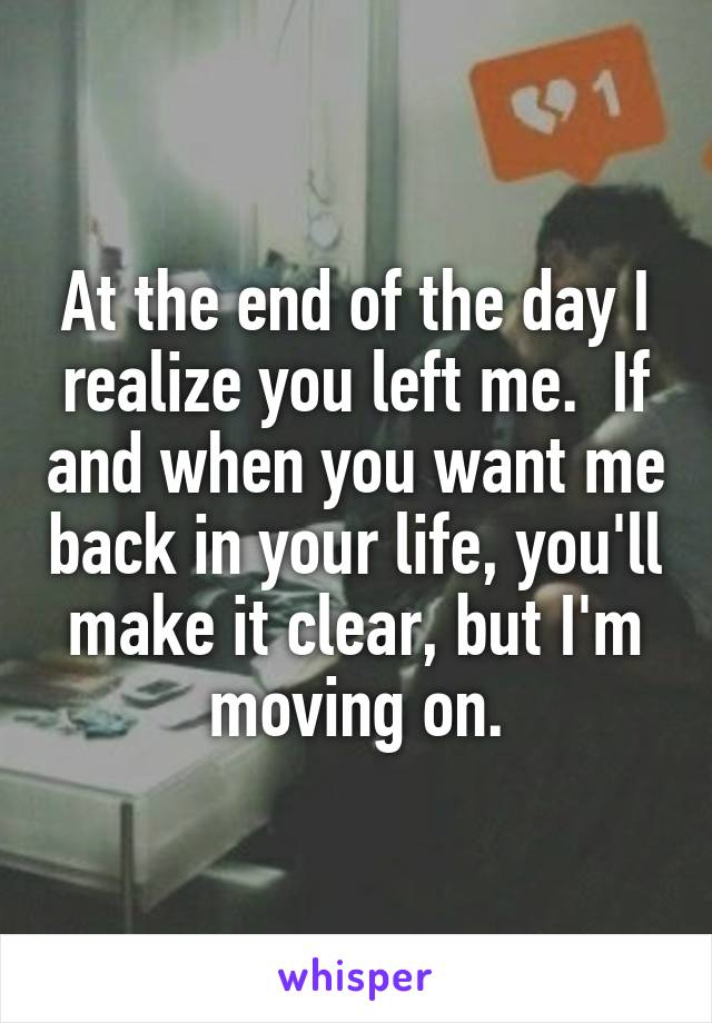 At the end of the day I realize you left me.  If and when you want me back in your life, you'll make it clear, but I'm moving on.