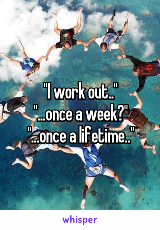 "I work out.."
"...once a week?"
"...once a lifetime.."