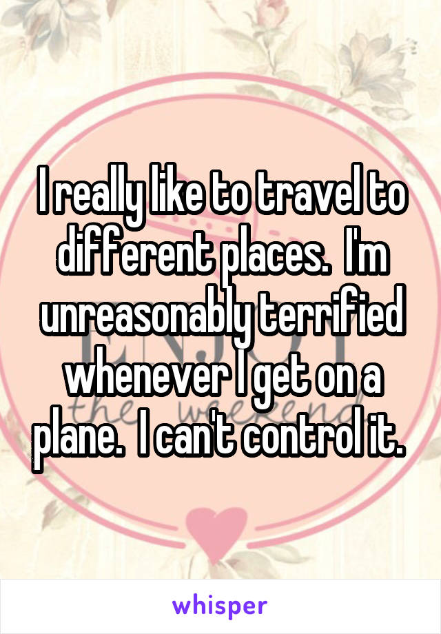 I really like to travel to different places.  I'm unreasonably terrified whenever I get on a plane.  I can't control it. 