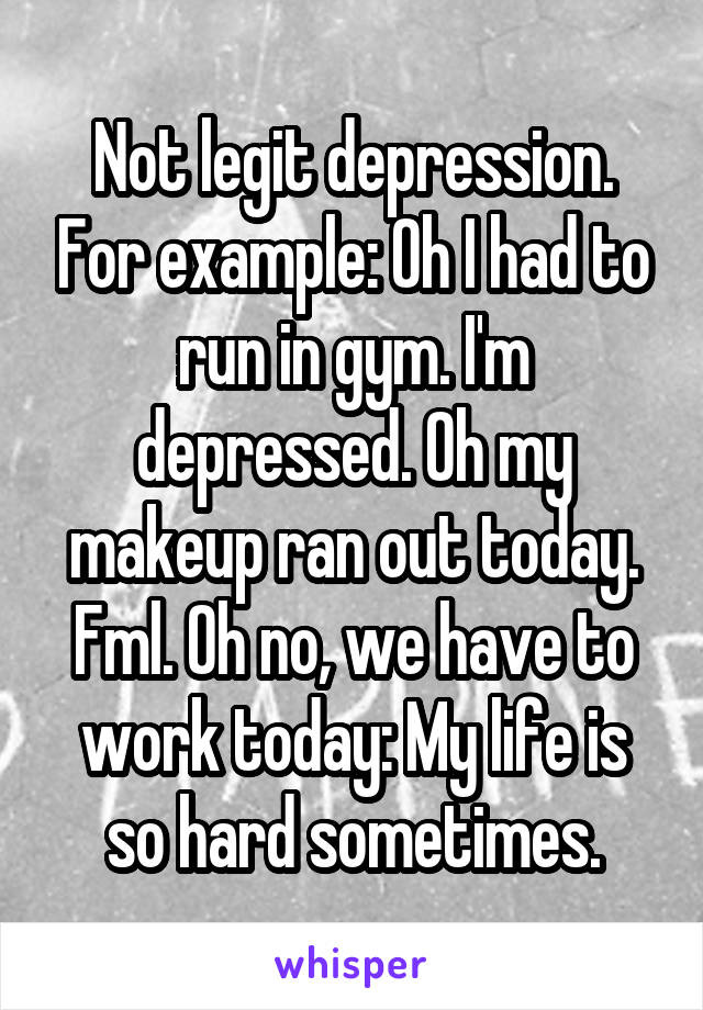 Not legit depression. For example: Oh I had to run in gym. I'm depressed. Oh my makeup ran out today. Fml. Oh no, we have to work today: My life is so hard sometimes.