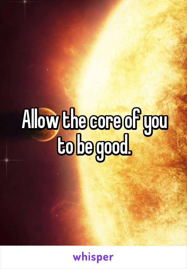 Allow the core of you to be good.