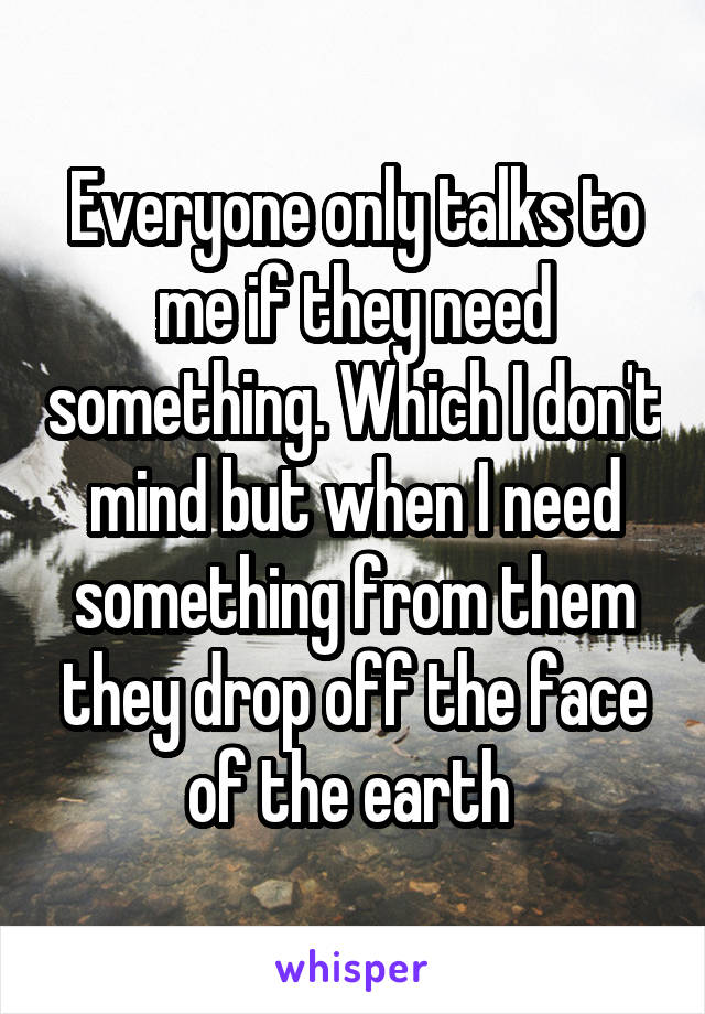 Everyone only talks to me if they need something. Which I don't mind but when I need something from them they drop off the face of the earth 