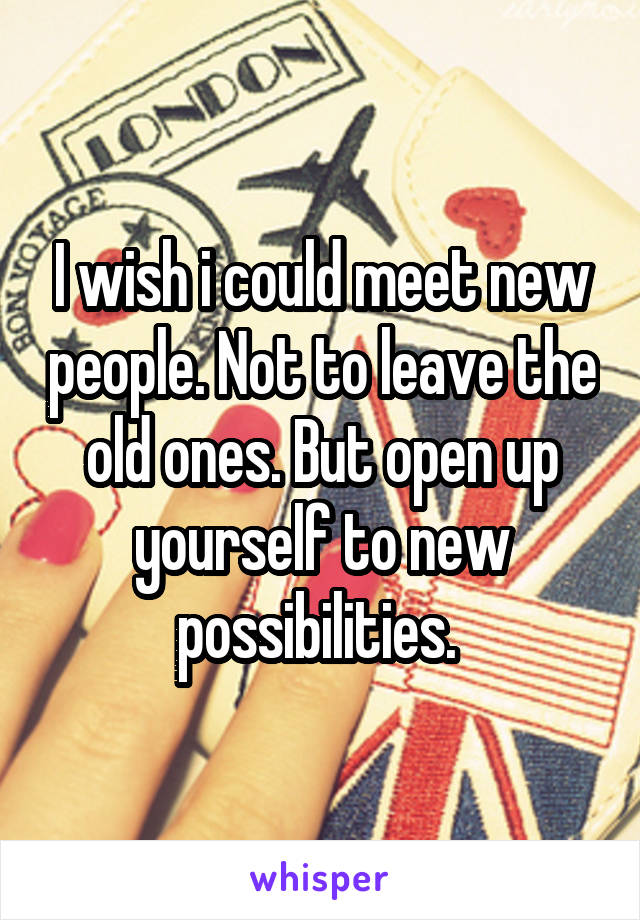 I wish i could meet new people. Not to leave the old ones. But open up yourself to new possibilities. 