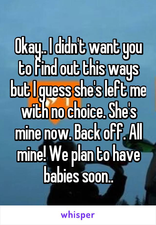 Okay.. I didn't want you to find out this ways but I guess she's left me with no choice. She's mine now. Back off. All mine! We plan to have babies soon..