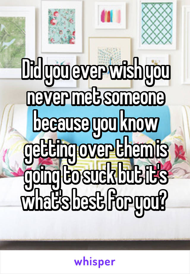 Did you ever wish you never met someone because you know getting over them is going to suck but it's what's best for you? 