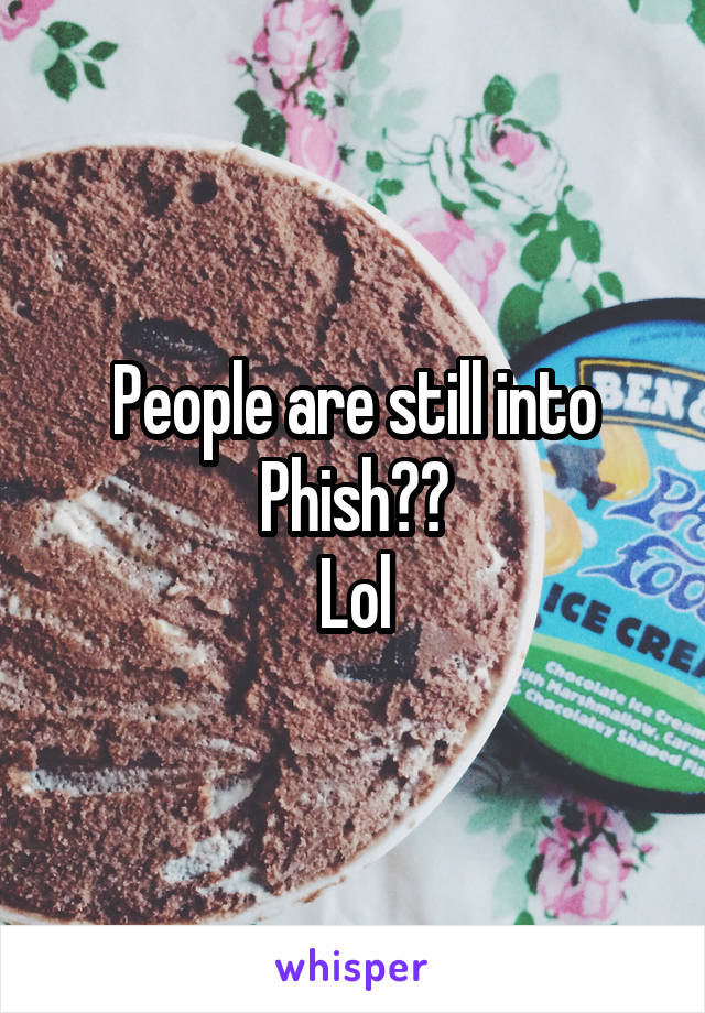 People are still into
Phish??
Lol